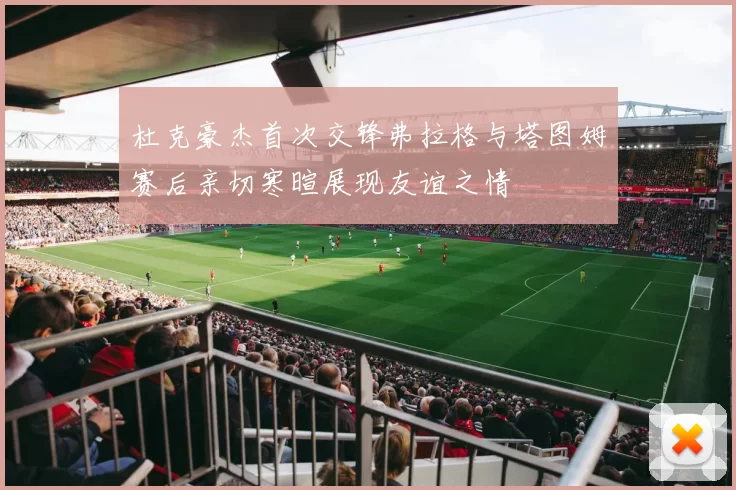 杜克豪杰首次交锋弗拉格与塔图姆赛后亲切寒暄展现友谊之情