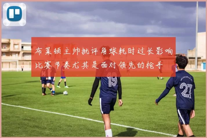 布莱顿主帅批评角球耗时过长影响比赛节奏尤其是面对领先的枪手