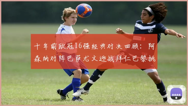 十年前欧冠16强经典对决回顾：阿森纳对阵巴萨尤文迎战拜仁巴黎挑战切尔西