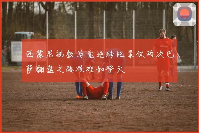西蒙尼执教马竞逆转纪录仅两次巴萨翻盘之路艰难如登天