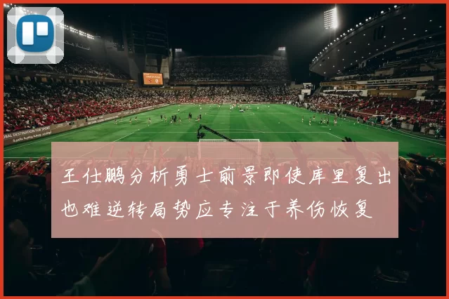 王仕鹏分析勇士前景即使库里复出也难逆转局势应专注于养伤恢复