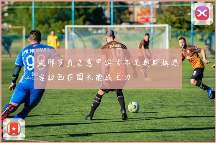 皮耶罗直言意甲实力不足奥斯梅恩吉拉西在国米能成主力
