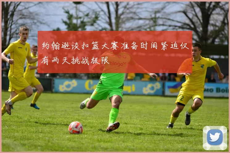 约翰逊谈扣篮大赛准备时间紧迫仅有两天挑战极限