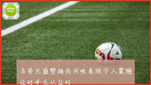 马蒂厄盛赞梅西训练表现令人震撼让对手无从应对