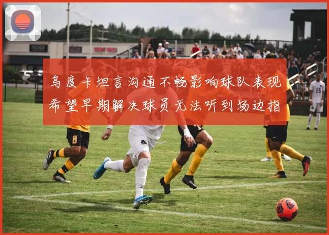 乌度卡坦言沟通不畅影响球队表现希望早期解决球员无法听到场边指令
