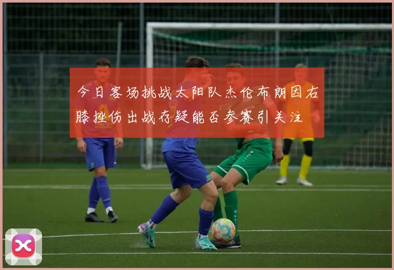 今日客场挑战太阳队杰伦布朗因右膝挫伤出战存疑能否参赛引关注