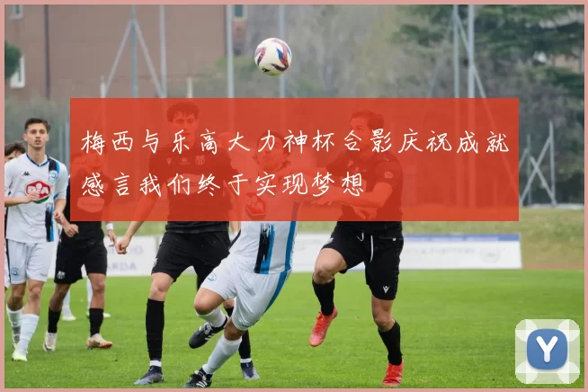 梅西与乐高大力神杯合影庆祝成就感言我们终于实现梦想