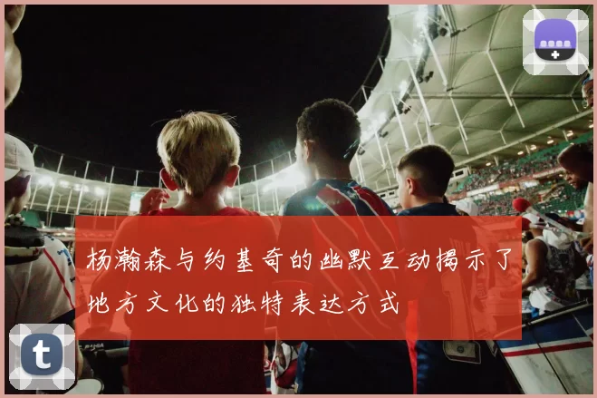 杨瀚森与约基奇的幽默互动揭示了地方文化的独特表达方式