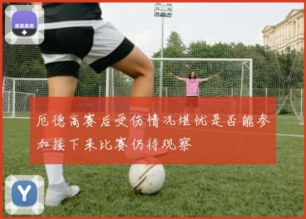 厄德高赛后受伤情况堪忧是否能参加接下来比赛仍待观察