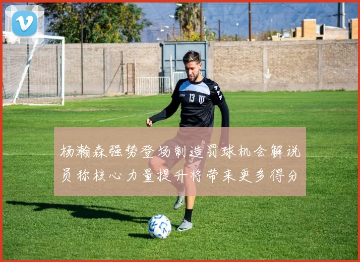 杨瀚森强势登场制造罚球机会解说员称核心力量提升将带来更多得分可能