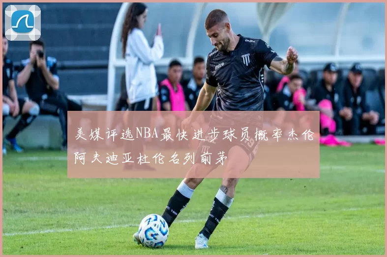 美媒评选NBA最快进步球员概率杰伦阿夫迪亚杜伦名列前茅
