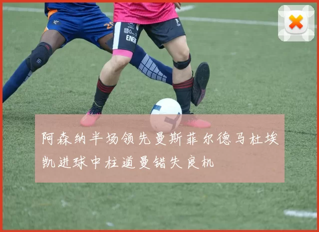 阿森纳半场领先曼斯菲尔德马杜埃凯进球中柱道曼错失良机