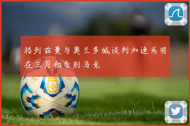 格列兹曼与奥兰多城谈判加速或将在三月初告别马竞