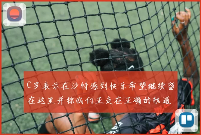 C罗表示在沙特感到快乐希望继续留在这里并称我们正走在正确的轨道上