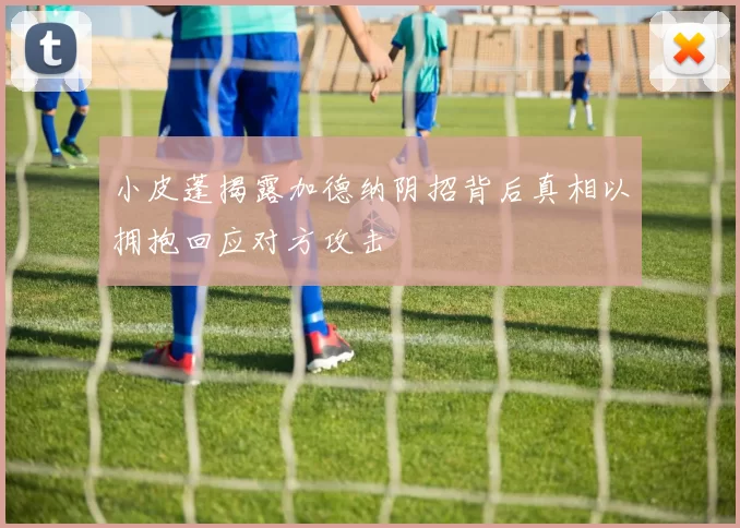 小皮蓬揭露加德纳阴招背后真相以拥抱回应对方攻击