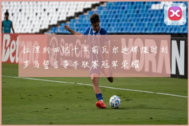 拉涅利回忆十年前瓦尔迪辉煌时刻罗马誓言争夺联赛冠军荣耀