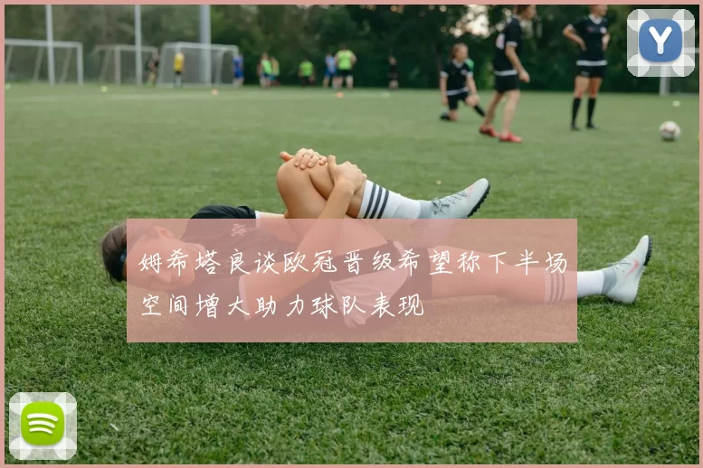 姆希塔良谈欧冠晋级希望称下半场空间增大助力球队表现