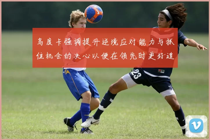乌度卡强调提升逆境应对能力与抓住机会的决心以便在领先时更好追击对手
