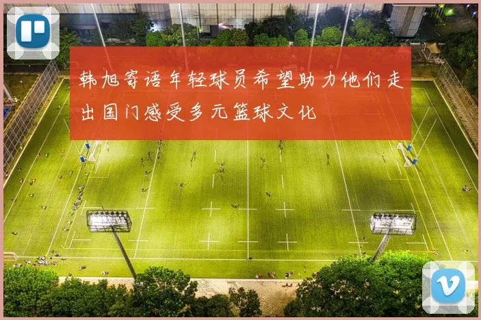 韩旭寄语年轻球员希望助力他们走出国门感受多元篮球文化