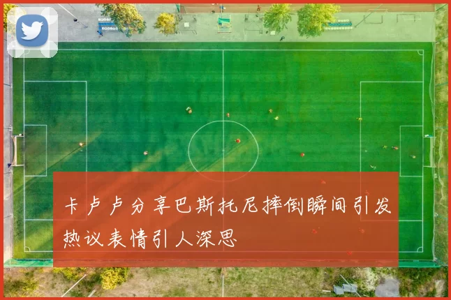 卡卢卢分享巴斯托尼摔倒瞬间引发热议表情引人深思