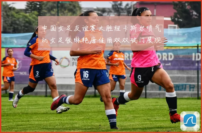 中国女足友谊赛大胜纽卡斯尔喷气机女足张琳艳唐佳丽双双破门展现实力