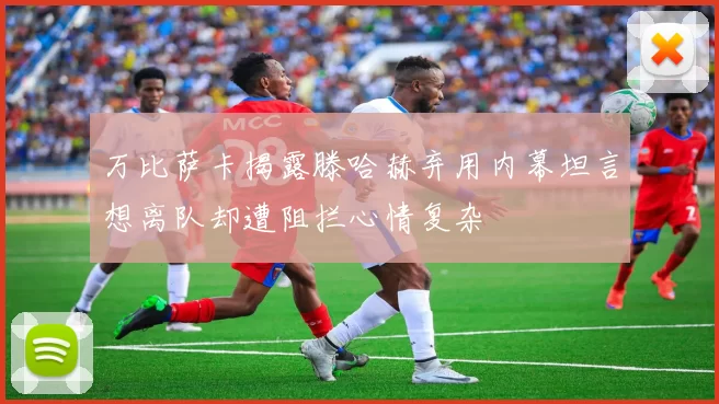 万比萨卡揭露滕哈赫弃用内幕坦言想离队却遭阻拦心情复杂